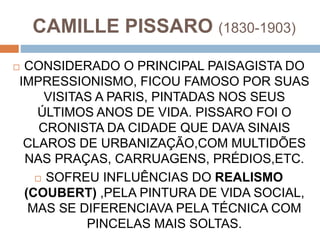 CAMILLE PISSARO (1830-1903)
 CONSIDERADO O PRINCIPAL PAISAGISTA DO
IMPRESSIONISMO, FICOU FAMOSO POR SUAS
VISITAS A PARIS, PINTADAS NOS SEUS
ÚLTIMOS ANOS DE VIDA. PISSARO FOI O
CRONISTA DA CIDADE QUE DAVA SINAIS
CLAROS DE URBANIZAÇÃO,COM MULTIDÕES
NAS PRAÇAS, CARRUAGENS, PRÉDIOS,ETC.
 SOFREU INFLUÊNCIAS DO REALISMO
(COUBERT) ,PELA PINTURA DE VIDA SOCIAL,
MAS SE DIFERENCIAVA PELA TÉCNICA COM
PINCELAS MAIS SOLTAS.
 