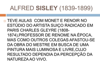 ALFRED SISLEY (1839-1899)
 TEVE AULAS COM MONET E RENOIR NO
ESTÚDIO DO ARTISTA SUIÇO RADICADO EM
PARIS CHARLES GLEYRE (1808-
1874),PROFESSOR DE RENOME NA ÉPOCA,
MAS COMO OUTROS COLEGAS AFASTOU-SE
DA OBRA DO MESTRE EM BUSCA DE UMA
PINTURA MAIS LUMINOSA E LIVRE,CUJO
RESULTADO DEPENDIA DA PERCEPÇÃO DA
NATUREZA AO VIVO.
 