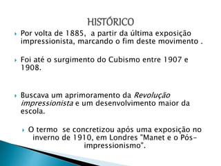  Por volta de 1885, a partir da última exposição
impressionista, marcando o fim deste movimento .
 Foi até o surgimento do Cubismo entre 1907 e
1908.
 Buscava um aprimoramento da Revolução
impressionista e um desenvolvimento maior da
escola.
 O termo se concretizou após uma exposição no
inverno de 1910, em Londres "Manet e o Pós-
impressionismo".
 