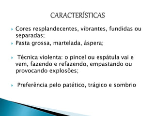  Cores resplandecentes, vibrantes, fundidas ou
separadas;
 Pasta grossa, martelada, áspera;
 Técnica violenta: o pincel ou espátula vai e
vem, fazendo e refazendo, empastando ou
provocando explosões;
 Preferência pelo patético, trágico e sombrio
 