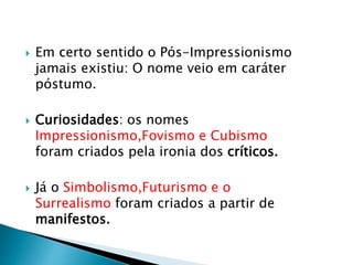  Em certo sentido o Pós-Impressionismo
jamais existiu: O nome veio em caráter
póstumo.
 Curiosidades: os nomes
Impressionismo,Fovismo e Cubismo
foram criados pela ironia dos críticos.
 Já o Simbolismo,Futurismo e o
Surrealismo foram criados a partir de
manifestos.
 