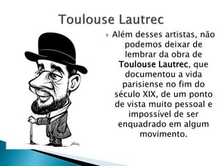  Além desses artistas, não
podemos deixar de
lembrar da obra de
Toulouse Lautrec, que
documentou a vida
parisiense no fim do
século XIX, de um ponto
de vista muito pessoal e
impossível de ser
enquadrado em algum
movimento.
 