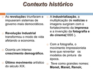 Contexto histórico
 As revoluções triunfaram e
impuseram sistemas de
governo mais democráticos.
 Revolução Industrial
transformou o modo de vida
afetando a economia.
 Ocorria um intenso
crescimento demográfico.
 Último movimento artístico
do século XIX.
 A industrialização, a
multiplicação de notícias e
imagens surgiram com o
fortalecimento da imprensa
e a invenção da fotografia e
do cinema(1895 ).
 Com a fotografia, o
movimento Impressionista
teve que reiventar os
modelos de pintura da
época.
 Teve como grandes nomes:
Monet, Manet, Renoir,
 