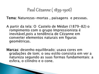 Tema: Naturezas-mortas , paisagens e pessoas.
A partir da tela: O Castelo de Médan (1879-82) o
rompimento com o grupo Impressionista é
inevitável,pois a tendência de Cézanne em
converter elementos naturais em figuras
geométricas.
Marcas: desenho equilibrado; usava cores em
gradações de tom; o seu estilo consistia em ver a
natureza segundo as suas formas fundamentais: a
esfera, o cilindro e o cone.
 