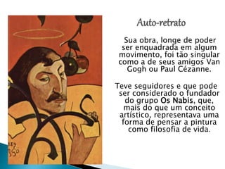 Sua obra, longe de poder
ser enquadrada em algum
movimento, foi tão singular
como a de seus amigos Van
Gogh ou Paul Cézanne.
Teve seguidores e que pode
ser considerado o fundador
do grupo Os Nabis, que,
mais do que um conceito
artístico, representava uma
forma de pensar a pintura
como filosofia de vida.
 