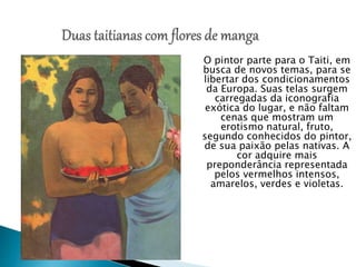 O pintor parte para o Taiti, em
busca de novos temas, para se
libertar dos condicionamentos
da Europa. Suas telas surgem
carregadas da iconografia
exótica do lugar, e não faltam
cenas que mostram um
erotismo natural, fruto,
segundo conhecidos do pintor,
de sua paixão pelas nativas. A
cor adquire mais
preponderância representada
pelos vermelhos intensos,
amarelos, verdes e violetas.
 