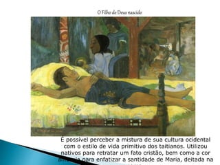 É possível perceber a mistura de sua cultura ocidental
com o estilo de vida primitivo dos taitianos. Utilizou
nativos para retratar um fato cristão, bem como a cor
amarela para enfatizar a santidade de Maria, deitada na
 