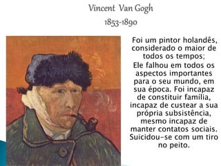 Foi um pintor holandês,
considerado o maior de
todos os tempos;
Ele falhou em todos os
aspectos importantes
para o seu mundo, em
sua época. Foi incapaz
de constituir família,
incapaz de custear a sua
própria subsistência,
mesmo incapaz de
manter contatos sociais.
Suicidou-se com um tiro
no peito.
 
