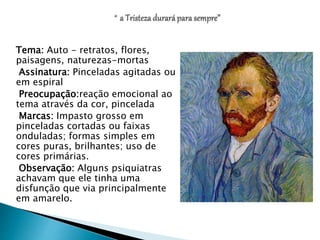 Tema: Auto - retratos, flores,
paisagens, naturezas-mortas
Assinatura: Pinceladas agitadas ou
em espiral
Preocupação:reação emocional ao
tema através da cor, pincelada
Marcas: Impasto grosso em
pinceladas cortadas ou faixas
onduladas; formas simples em
cores puras, brilhantes; uso de
cores primárias.
Observação: Alguns psiquiatras
achavam que ele tinha uma
disfunção que via principalmente
em amarelo.
 