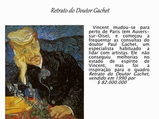 Vincent mudou-se para
perto de Paris (em Auvers-
sur-Oise), e começou a
frequentar as consultas do
doutor Paul Gachet, um
especialista habituado a
lidar com artistas. Ele não
conseguiu melhorias no
estado de espírito de
Vincent, mas foi a
inspiração para o quadro
Retrato do Doutor Gachet,
vendido em 1990 por
$ 82.000.000
 