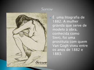  É uma litografia de
1882. A mulher
grávida que serve de
modelo à obra,
conhecida como
Sien), foi uma
prostituta com quem
Van Gogh viveu entre
os anos de 1882 e
1883.
 
