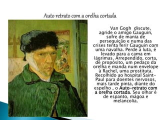 Van Gogh discute,
agride o amigo Gauguin,
sofre de mania de
perseguição e numa das
crises tenta ferir Gauguin com
uma navalha. Perde a luta, é
levado para a cama em
lágrimas. Arrependido, corta,
de propósito, um pedaço da
orelha e manda num envelope
à Rachel, uma prostituta.
Recolhido ao hospital Saint-
Paul para doentes nervosos,
mais tarde pinta, diante do
espelho , o Auto-retrato com
a orelha cortada. Seu olhar é
de espanto, mágoa e
melancolia.
 