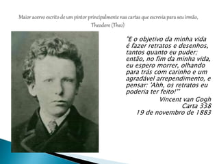 "E o objetivo da minha vida
é fazer retratos e desenhos,
tantos quanto eu puder;
então, no fim da minha vida,
eu espero morrer, olhando
para trás com carinho e um
agradável arrependimento, e
pensar: 'Ahh, os retratos eu
poderia ter feito!'"
Vincent van Gogh
Carta 338
19 de novembro de 1883
 