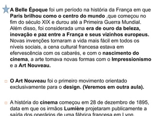  A Belle Époque foi um período na história da França em que
Paris brilhou como o centro do mundo ,que começou no
fim do século XIX e durou até a Primeira Guerra Mundial.
Além disso, foi considerada uma era de ouro da beleza,
inovação e paz entre a França e seus vizinhos europeus.
Novas invenções tornaram a vida mais fácil em todos os
níveis sociais, a cena cultural francesa estava em
efervescência com os cabarés, e com o nascimento do
cinema, a arte tomava novas formas com o Impressionismo
e a Art Nouveau.
 O Art Nouveau foi o primeiro movimento orientado
exclusivamente para o design. (Veremos em outra aula).
 A história do cinema começou em 28 de dezembro de 1895,
data em que os irmãos Lumière projetaram publicamente a
 