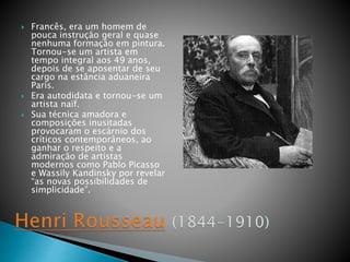  Francês, era um homem de
pouca instrução geral e quase
nenhuma formação em pintura.
Tornou-se um artista em
tempo integral aos 49 anos,
depois de se aposentar de seu
cargo na estância aduaneira
Paris.
 Era autodidata e tornou-se um
artista naïf.
 Sua técnica amadora e
composições inusitadas
provocaram o escárnio dos
críticos contemporâneos, ao
ganhar o respeito e a
admiração de artistas
modernos como Pablo Picasso
e Wassily Kandinsky por revelar
“as novas possibilidades de
simplicidade”.
 