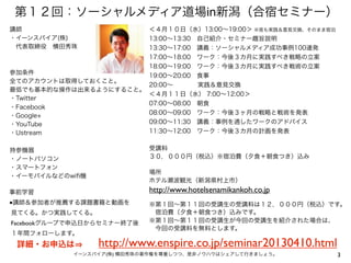 第１２回：ソーシャルメディア道場in新潟（合宿セミナー）
講師                     ＜４月１０日（水）13:00∼19:00＞ ※夜も実践＆意見交換、そのまま宿泊
・イーンスパイア(株)            13:00∼13:30 自己紹介・セミナー趣旨説明
 代表取締役 横田秀珠            13:30∼17:00 講義：ソーシャルメディア成功事例100連発
                       17:00∼18:00 ワーク：今後３カ月に実践すべき戦略の立案
                       18:00∼19:00 ワーク：今後３カ月に実践すべき戦術の立案
参加条件                   19:00∼20:00 食事
全てのアカウントは取得しておくこと。
                       20:00∼     実践＆意見交換
最低でも基本的な操作は出来るようにすること。
                       ＜４月１１日（水） 7:00∼12:00＞
・Twitter
                       07:00∼08:00 朝食
・Facebook
                       08:00∼09:00 ワーク：今後３ヶ月の戦略と戦術を発表
・Google+
・YouTube               09:00∼11:30 講義：事例を通したワークのアドバイス
・Ustream               11:30∼12:00 ワーク：今後３カ月の計画を発表


持参機器                        受講料
・ノートパソコン                    ３０，０００円（税込）※宿泊費（夕食＋朝食つき）込み
・スマートフォン
                            場所
・イーモバイルなどのwiﬁ機
                            ホテル瀬波観光（新潟県村上市）
事前学習                        http://www.hotelsenamikankoh.co.jp
■講師＆参加者が推薦する課題書籍と動画を        ※第１回∼第１１回の受講生の受講料は１２，０００円（税込）です。
見てくる。かつ実践してくる。               宿泊費（夕食＋朝食つき）込みです。
Facebookグループで申込日からセミナー終了後   ※第１回∼第１１回の受講生が今回の受講生を紹介された場合は、
                             今回の受講料を無料とします。
１年間フォローします。
 詳細・お申込は         http://www.enspire.co.jp/seminar20130410.html
            イーンスパイア(株) 横田秀珠の著作権を尊重しつつ、是非ノウハウはシェアして行きましょう。        3
 