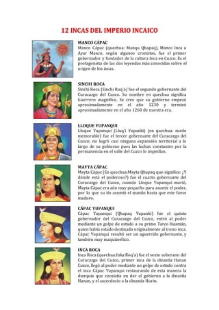 12 INCAS DEL IMPERIO INCAICO
MANCO CÁPAC
Manco Cápac (quechua: Manqu Qhapaq), Manco Inca o
Ayar Manco, según algunos cronistas, fue el primer
gobernador y fundador de la cultura Inca en Cuzco. Es el
protagonista de las dos leyendas más conocidas sobre el
origen de los incas.
SINCHI ROCA
Sinchi Roca (Sinchi Ruq'a) fue el segundo gobernante del
Curacazgo del Cuzco. Su nombre en quechua significa
Guerrero magnífico. Se cree que su gobierno empezó
aproximadamente en el año 1230 y terminó
aproximadamente en el año 1260 de nuestra era.
LLOQUE YUPANQUI
Lloque Yupanqui (Lluq'i Yupanki) (en quechua: zurdo
memorable) fue el tercer gobernante del Curacazgo del
Cuzco; no logró casi ninguna expansión territorial a lo
largo de su gobierno pues las luchas constantes por la
permanencia en el valle del Cuzco lo impedían.
MAYTA CÁPAC
Mayta Cápac (En quechua:Mayta Qhapaq que significa: ¿Y
dónde está el poderoso?) fue el cuarto gobernante del
Curacazgo del Cuzco, cuando Lloque Yupanqui murió,
Mayta Cápac era aún muy pequeño para asumir el poder,
por lo que su tío asumió el mando hasta que este fuese
maduro.
CÁPAC YUPANQUI
Cápac Yupanqui (Qhapaq Yupanki) fue el quinto
gobernador del Curacazgo del Cuzco, entró al poder
mediante un golpe de estado a su primo Tarco Huamán,
quien había estado destinado originalmente al trono inca.
Cápac Yupanqui resultó ser un aguerrido gobernante, y
también muy maquiavélico.
INCA ROCA
Inca Roca (quechua:Inka Roq'a) fue el sexto soberano del
Curacazgo del Cuzco, primer inca de la dinastía Hanan
Cuzco, llegó al poder mediante un golpe de estado contra
el inca Cápac Yupanqui restaurando de esta manera la
diarquía que consistía en dar el gobierno a la dinastía
Hanan, y el sacerdocio a la dinastía Hurin.
 