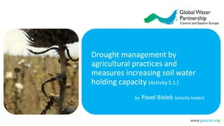 www.gwpcee.org
Drought management by
agricultural practices and
measures increasing soil water
holding capacity (Activity 5.1.)
by Pavol Bielek (activity leader)
 