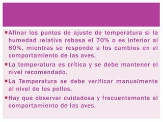 Afinar los puntos de ajuste de temperatura si la
humedad relativa rebasa el 70% o es inferior al
60%, mientras se responde a los cambios en el
comportamiento de las aves.
La temperatura es crítica y se debe mantener el
nivel recomendado.
La Temperatura se debe verificar manualmente
al nivel de los pollos.
Hay que observar cuidadosa y frecuentemente el
comportamiento de las aves.
 