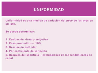 Uniformidad es una medida de variación del peso de las aves en
un lote.
Se puede determinar:
1. Evaluación visual y subjetiva
2. Peso promedio +/- 10%
3. Desviación estándar
4. Por coeficiente de variación
5. Después del sacrificio – evaluaciones de los rendimientos en
canal
UNIFORMIDAD
 