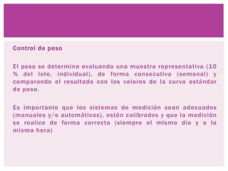 Control de peso
El peso se determina evaluando una muestra representativa (10
% del lote, individual), de forma consecutiva (semanal) y
comparando el resultado con los valores de la curva estándar
de peso.
Es importante que los sistemas de medición sean adecuados
(manuales y/o automáticos), estén calibrados y que la medición
se realice de forma correcta (siempre el mismo día y a la
misma hora)
 