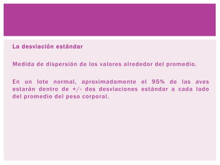 La desviación estándar
Medida de dispersión de los valores alrededor del promedio.
En un lote normal, aproximadamente el 95% de las aves
estarán dentro de +/- dos desviaciones estándar a cada lado
del promedio del peso corporal.
 