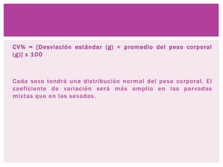 CV% = [Desviación estándar (g) ÷ promedio del peso corporal
(g)] x 100
Cada sexo tendrá una distribución normal del peso corporal. El
coeficiente de variación será más amplio en las parvadas
mixtas que en las sexadas.
 