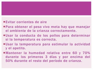 Evitar corrientes de aire
Para obtener el peso vivo meta hay que manejar
el ambiente de la crianza correctamente.
Usar la conducta de los pollos para determinar
si la temperatura es correcta.
Usar la temperatura para estimular la actividad
y el apetito.
Mantener la humedad relativa entre 60 y 70%
durante los primeros 3 días y por encima del
50% durante el resto del período de crianza.
.
 