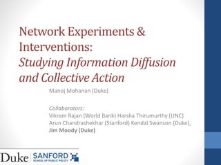 Network Experiments &
Interventions:
Studying Information Diffusion
and Collective Action
Manoj Mohanan (Duke)
Collaborators:
Vikram Rajan (World Bank) Harsha Thirumurthy (UNC)
Arun Chandrashekhar (Stanford) Kendal Swanson (Duke),
Jim Moody (Duke)
 