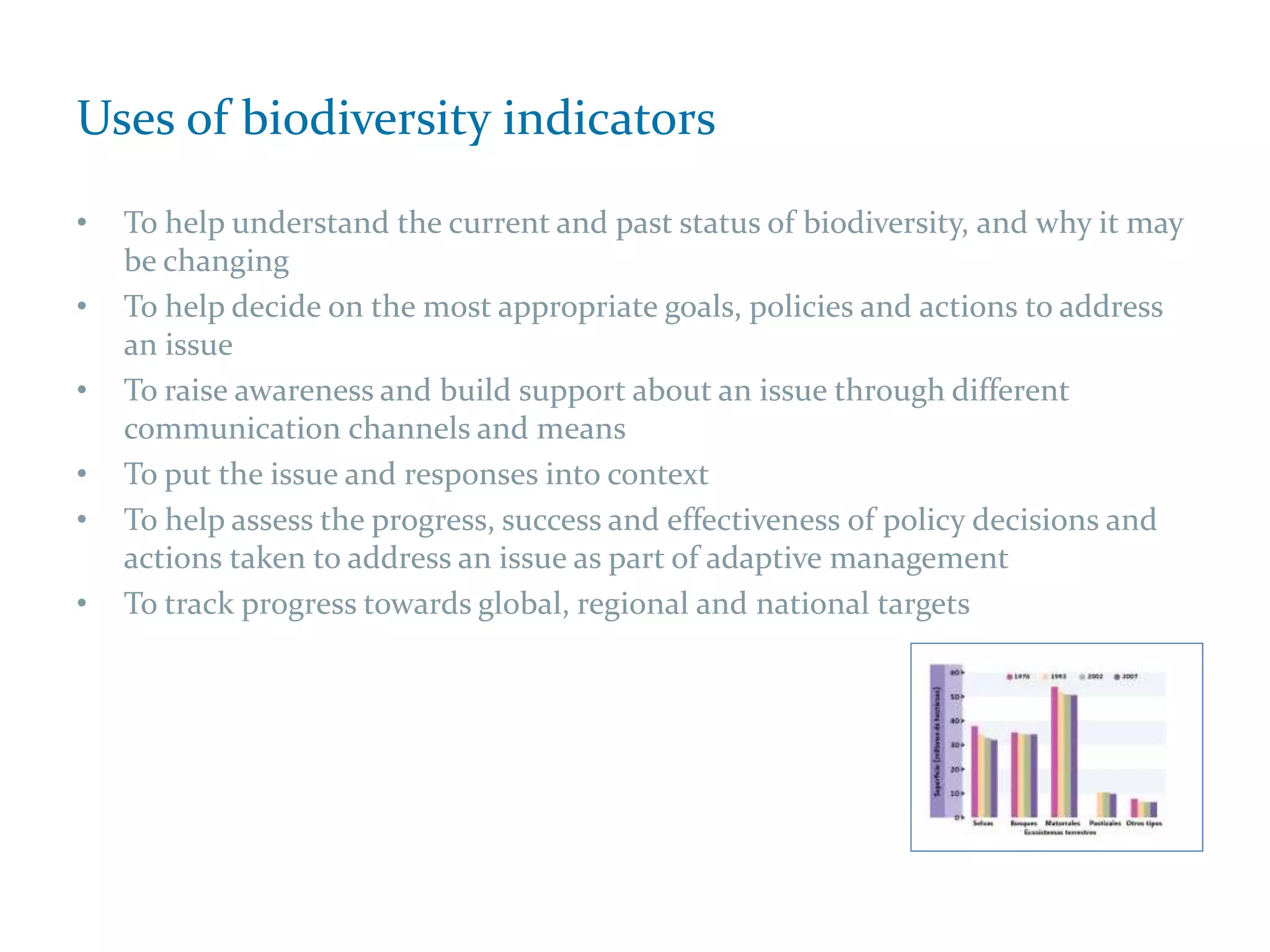 Uses of biodiversity indicators
• To help understand the current and past status of biodiversity, and why it may
be changing
• To help decide on the most appropriate goals, policies and actions to address
an issue
• To raise awareness and build support about an issue through different
communication channels and means
• To put the issue and responses into context
• To help assess the progress, success and effectiveness of policy decisions and
actions taken to address an issue as part of adaptive management
• To track progress towards global, regional and national targets
 