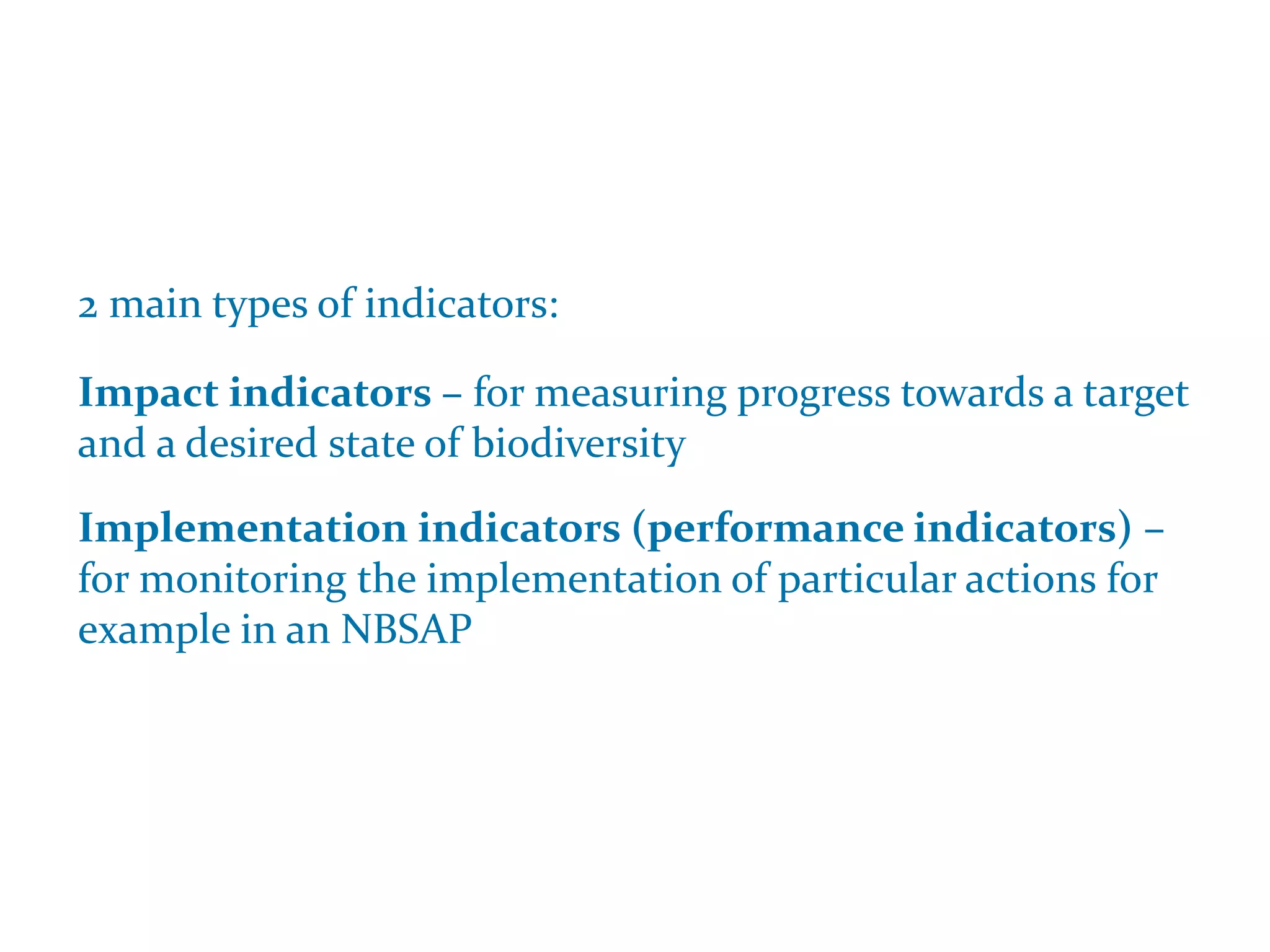 Indicators and NBSAPs
2 main types of indicators:
Impact indicators – for measuring progress towards a target
and a desired state of biodiversity
Implementation indicators (performance indicators) –
for monitoring the implementation of particular actions for
example in an NBSAP
 