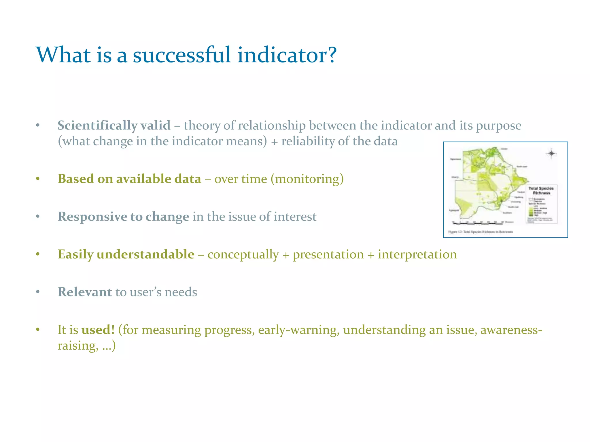 What is a successful indicator?
• Scientifically valid – theory of relationship between the indicator and its purpose
(what change in the indicator means) + reliability of the data
• Based on available data – over time (monitoring)
• Responsive to change in the issue of interest
• Easily understandable – conceptually + presentation + interpretation
• Relevant to user’s needs
• It is used! (for measuring progress, early-warning, understanding an issue, awareness-
raising, …)
 