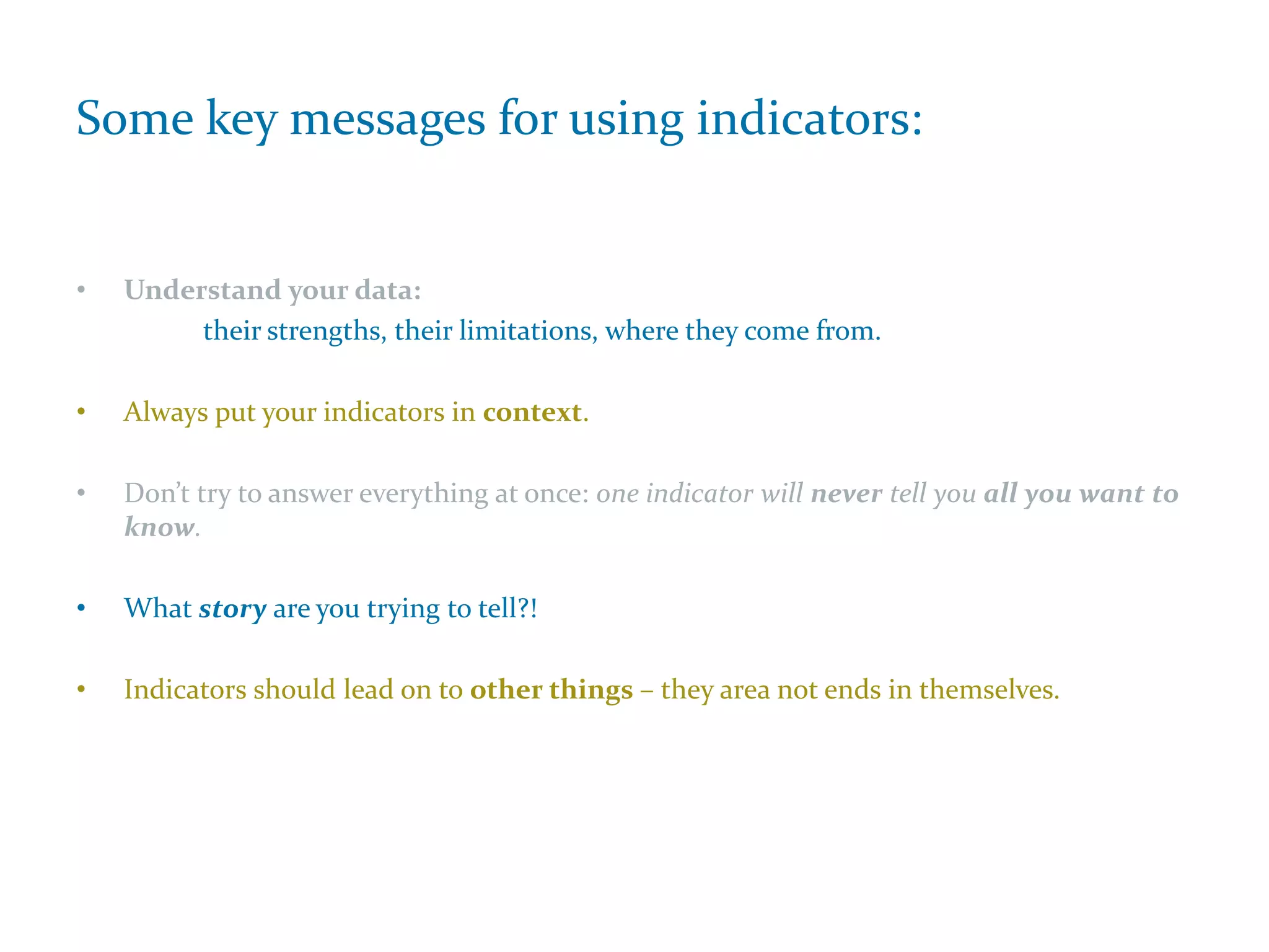 Some key messages for using indicators:
• Understand your data:
their strengths, their limitations, where they come from.
• Always put your indicators in context.
• Don’t try to answer everything at once: one indicator will never tell you all you want to
know.
• What story are you trying to tell?!
• Indicators should lead on to other things – they area not ends in themselves.
 