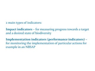 Indicators and NBSAPs
2 main types of indicators:
Impact indicators – for measuring progress towards a target
and a desired state of biodiversity
Implementation indicators (performance indicators) –
for monitoring the implementation of particular actions for
example in an NBSAP
 