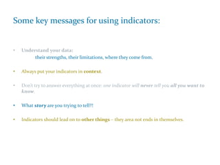 Some key messages for using indicators:
• Understand your data:
their strengths, their limitations, where they come from.
• Always put your indicators in context.
• Don’t try to answer everything at once: one indicator will never tell you all you want to
know.
• What story are you trying to tell?!
• Indicators should lead on to other things – they area not ends in themselves.
 