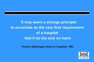 It may seem a strange principle 
to enunciate as the very first requirement 
of a hospital 
that it do the sick no harm 
Florence Nightingale, Notes on Hospitals, 1863 
 