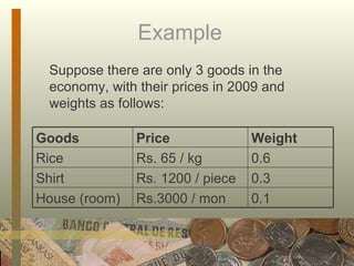 Example  Suppose there are only 3 goods in the economy, with their prices in 2009 and weights as follows: Goods  Price  Weight Rice  Rs. 65 / kg 0.6 Shirt Rs. 1200 / piece 0.3 House (room) Rs.3000 / mon 0.1 
