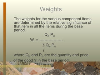Weights  The weights for the various component items are determined by the relative significance of that item in all the items during the base period.   Q i0  P i0 W i  = ------------------      Q i0  P i0   i where Q i0  and P i0  are the quantity and price of the good ‘i’ in the base period. 