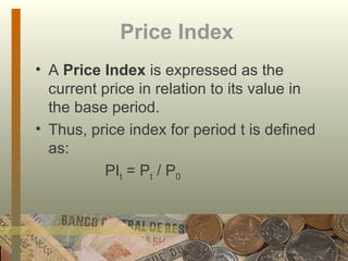 Price Index   A  Price Index  is expressed as the current price in relation to its value in the base period.  Thus, price index for period t is defined as: PI t  = P t  / P 0 