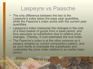 Laspeyre vs Paasche The only difference between the two is the Laspeyre’s index takes the base year quantities, while the Paasche’s index works with the current year quantities.  Laspeyre’s index measures the changes in the cost of a fixed basket of goods from a base period, and thus assumes no substitution due to relative price changes. Thereby, it over-estimates the true index.  The Paasche’s index is at the other extreme as it assigns weights by current composition pattern, and as such tends to overstate the substitution and understate the price index relative to an earlier base period. 