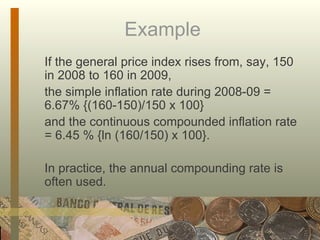 Example  If the general price index rises from, say, 150 in 2008 to 160 in 2009,  the simple inflation rate during 2008-09 =  6.67% {(160-150)/150 x 100}  and the continuous compounded inflation rate = 6.45 % {ln (160/150) x 100}. In practice, the annual compounding rate is often used. 