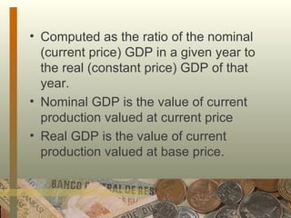 Computed as the ratio of the nominal (current price) GDP in a given year to the real (constant price) GDP of that year. Nominal GDP is the value of current production valued at current price Real GDP is the value of current production valued at base price. 
