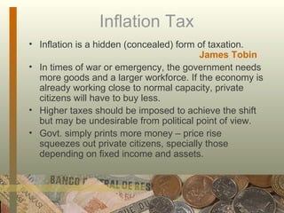 Inflation Tax Inflation is a hidden (concealed) form of taxation. James Tobin In times of war or emergency, the government needs more goods and a larger workforce. If the economy is already working close to normal capacity, private citizens will have to buy less. Higher taxes should be imposed to achieve the shift but may be undesirable from political point of view. Govt. simply prints more money – price rise squeezes out private citizens, specially those depending on fixed income and assets.  