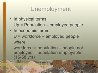 Unemployment In physical terms Up = Population – employed people In economic terms U = workforce – employed people where  workforce = population – people not employed = population employable (15-58 yrs) 
