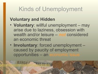 Kinds of Unemployment Voluntary and Hidden Voluntary : willful unemployment – may arise due to laziness, obsession with wealth and/or leisure –  not  considered an economic threat Involuntary : forced unemployment – caused by paucity of employment opportunities – an  economic issue 