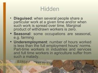 Hidden  Disguised : when several people share a particular work at a given time and/or when such work is spread over time. Marginal product of withdrawn workers is zero. Seasonal : some occupations are seasonal, e.g. farming Underemployment : number of hours worked is less than the full employment hours’ norms. Part-time workers in industries and services and full time workers in agriculture suffer from such a malady. 