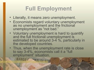 Full Employment Literally, it means zero unemployment.  Economists regard voluntary unemployment as no unemployment and the frictional unemployment as “not bad.” Voluntary unemployment is hard to quantify and the full frictional unemployment is estimated to be around 3-4 %, particularly in the developed countries. Thus, when the unemployment rate is close to say 3-4%, economists call it a “full employment” situation. 
