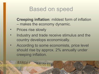 Based on speed Creeping inflation : mildest form of inflation – makes the economy dynamic.  Prices rise slowly Industry and trade receive stimulus and the country develops economically.  According to some economists, price level should rise by approx. 2% annually under creeping inflation. 