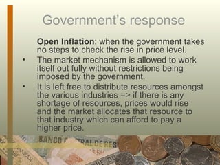 Government’s response Open Inflation : when the government takes no steps to check the rise in price level. The market mechanism is allowed to work itself out fully without restrictions being imposed by the government.  It is left free to distribute resources amongst the various industries => if there is any shortage of resources, prices would rise and the market allocates that resource to that industry which can afford to pay a higher price. 