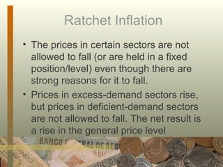 Ratchet Inflation  The prices in certain sectors are not allowed to fall (or are held in a fixed position/level) even though there are strong reasons for it to fall.  Prices in excess-demand sectors rise, but prices in deficient-demand sectors are not allowed to fall. The net result is a rise in the general price level  